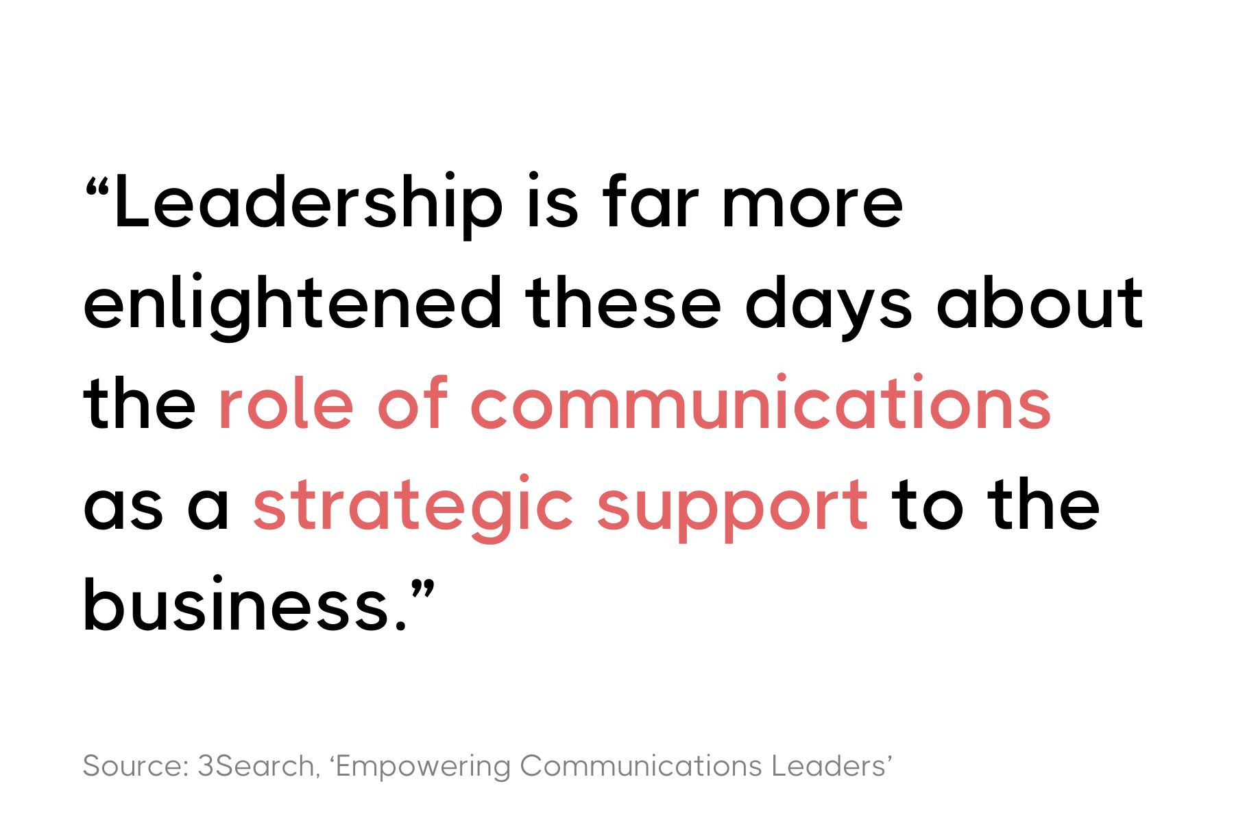 This image displays a quote in a simple text-based graphic. The quote reads: "Leadership is far more enlightened these days about the role of communications as a strategic support to the business." Below the quote, there's a citation that says, "Source: 3Search, 'Empowering Communications Leaders'". The text is primarily in black with the word "communications" highlighted in red. The background of the graphic is white. The font used for the quote is bold and modern.