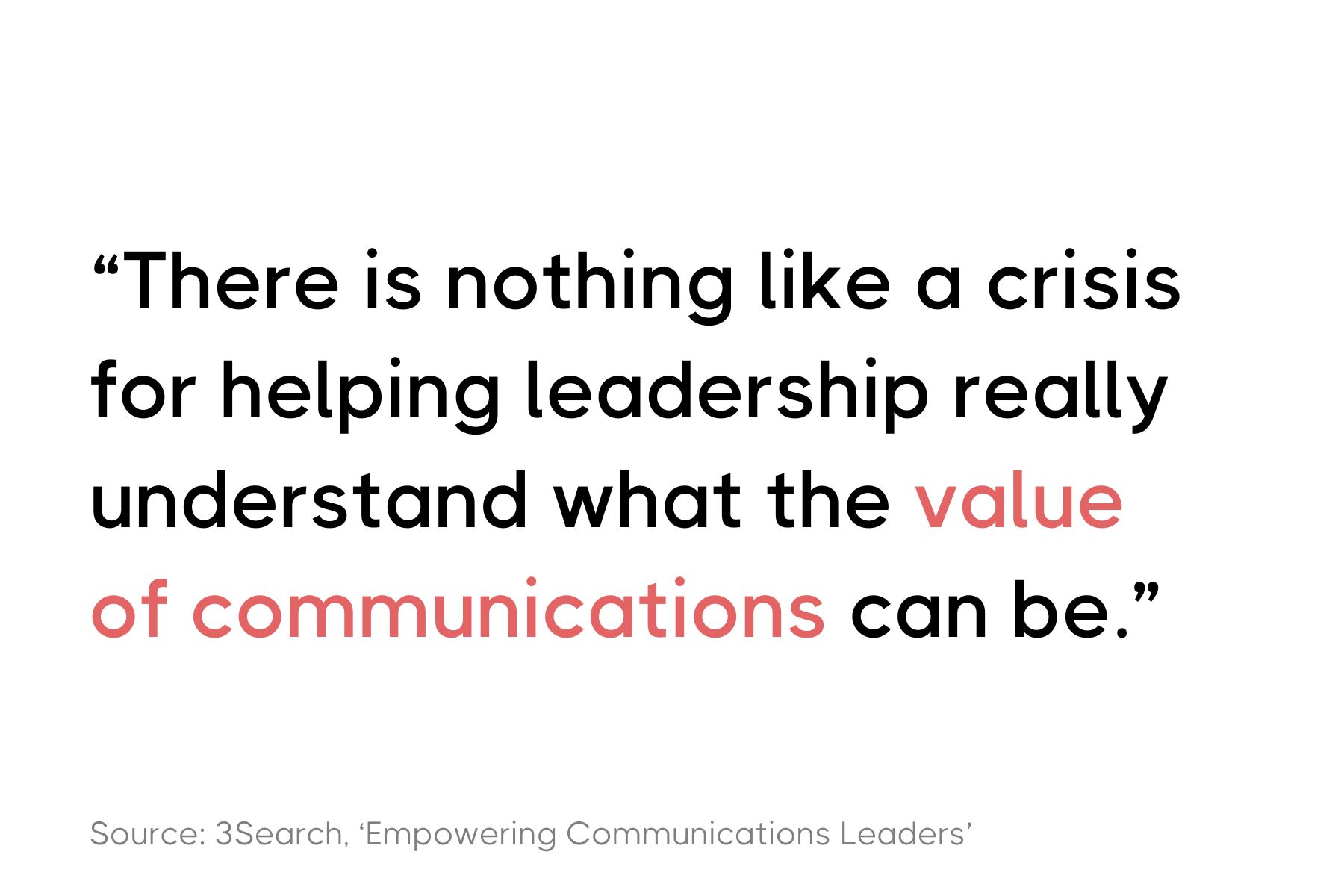 This image features a quote in a clean, text-based design. The quote reads: "There is nothing like a crisis for helping leadership really understand what the value of communications can be." The source is cited below the quote as: "Source: 3Search, 'Empowering Communications Leaders'". The quote is set in a bold and modern font, with most of the text in black and the word "value" highlighted in red. The background of the image is white.