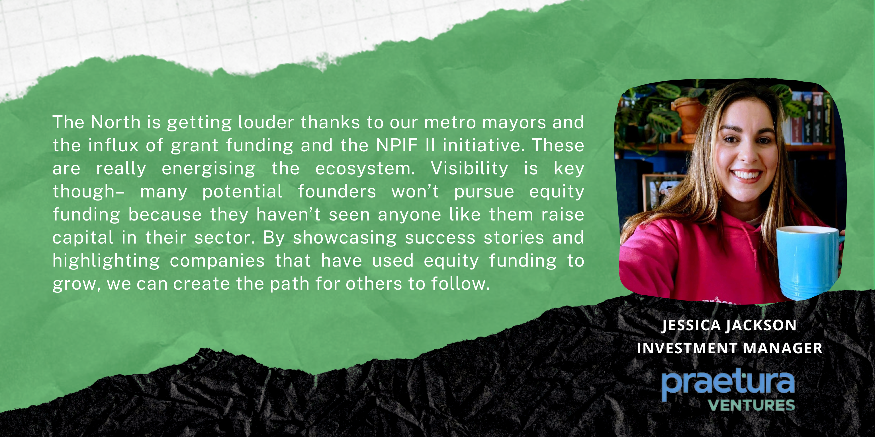 The North is getting louder thanks to our metro mayors and the influx of grant funding and the NPIF II initiative. These are really energising the ecosystem. Visibility is key though– many potential founders won’t pursue equity funding because they haven’t seen anyone like them raise capital in their sector. By showcasing success stories and highlighting companies that have used equity funding to grow, we can create the path for others to follow. 