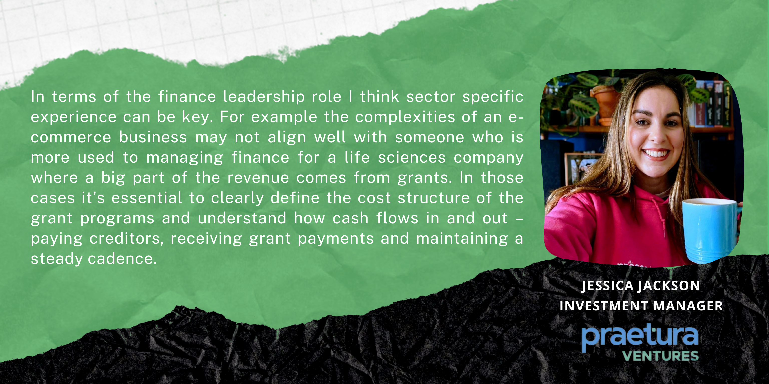 In terms of the finance leadership role I think sector specific experience can be key. For example the complexities of an e-commerce business may not align well with someone who is more used to managing finance for a life sciences company where a big part of the revenue comes from grants. In those cases it’s essential to clearly define the cost structure of the grant programs and understand how cash flows in and out – paying creditors, receiving grant payments and maintaining a steady cadence. 