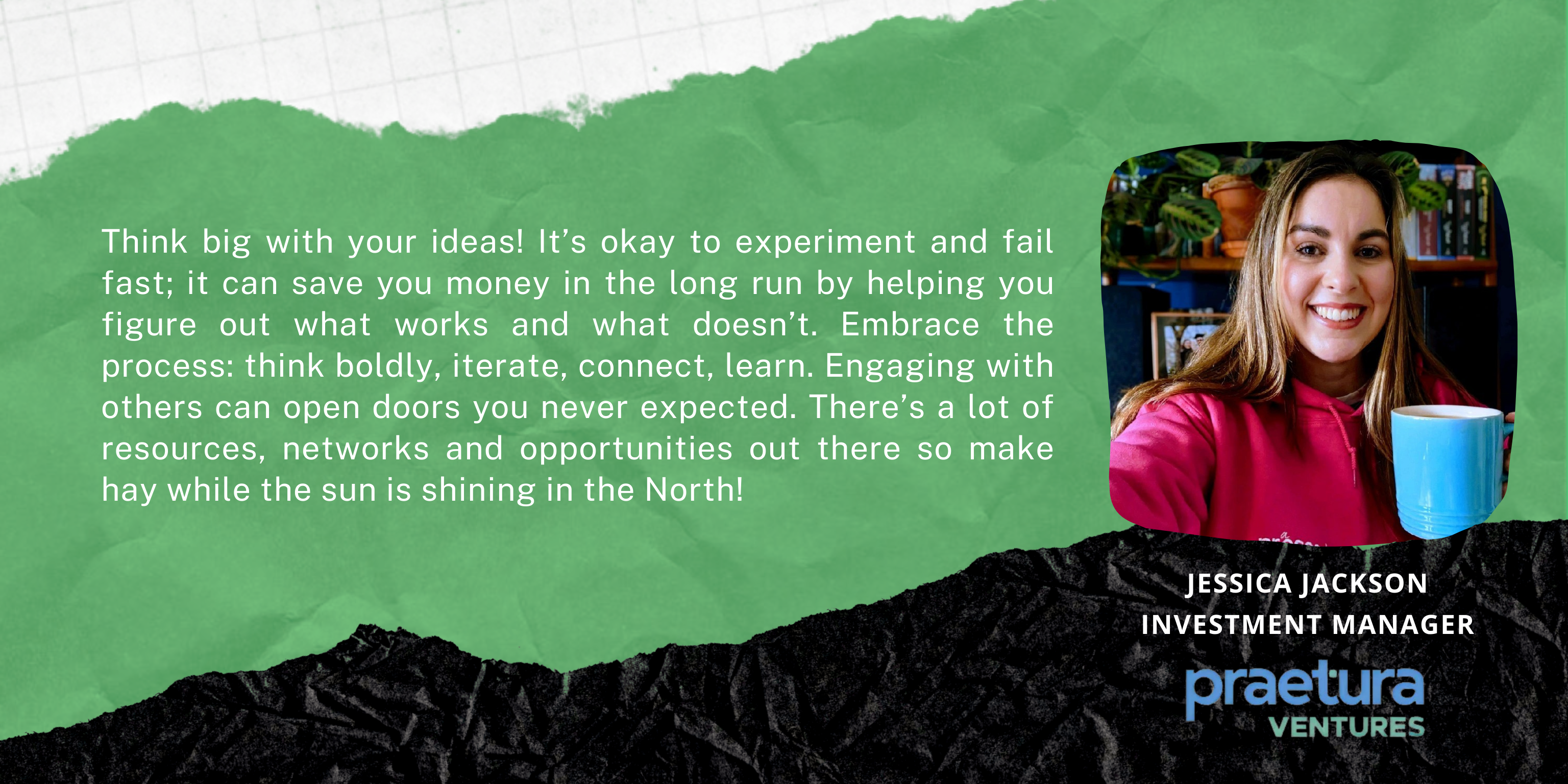 Think big with your ideas! It’s okay to experiment and fail fast; it can save you money in the long run by helping you figure out what works and what doesn’t. Embrace the process: think boldly, iterate, connect, learn. Engaging with others can open doors you never expected. There’s a lot of resources, networks and opportunities out there so make hay while the sun is shining in the North!